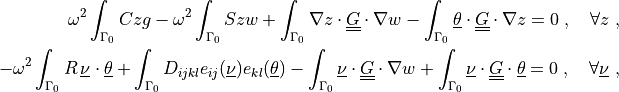 \omega^2 \int_{\Gamma_0} C z g
- \omega^2 \int_{\Gamma_0} S z w
+ \int_{\Gamma_0} \nabla z \cdot \ull{G} \cdot \nabla w
- \int_{\Gamma_0} \ul{\theta} \cdot \ull{G} \cdot \nabla z
= 0
\;, \quad \forall z \;,

- \omega^2 \int_{\Gamma_0} R\, \ul{\nu} \cdot \ul{\theta}
+ \int_{\Gamma_0} D_{ijkl} e_{ij}(\ul{\nu}) e_{kl}(\ul{\theta})
- \int_{\Gamma_0} \ul{\nu} \cdot \ull{G} \cdot \nabla w
+ \int_{\Gamma_0} \ul{\nu} \cdot \ull{G} \cdot \ul{\theta}
= 0
\;, \quad \forall \ul{\nu} \;,