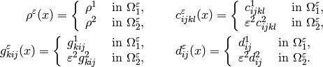 \begin{split}
\rho^\veps(x) = \left \{
\begin{array}{ll}
\rho^1 & \mbox{ in } \Om_1^\veps, \\
\rho^2 & \mbox{ in } \Om_2^\veps,
\end{array} \right .
 & \quad \quad
c_{ijkl}^\veps(x) = \left \{
\begin{array}{ll}
c_{ijkl}^1 & \mbox{ in } \Om_1^\veps, \\
\veps^2 c_{ijkl}^2 & \mbox{ in } \Om_2^\veps,
\end{array} \right .
 \\
g_{kij}^\veps(x) = \left \{
\begin{array}{ll}
g_{kij}^1 & \mbox{ in } \Om_1^\veps, \\
\veps^2 g_{kij}^2 & \mbox{ in } \Om_2^\veps,
\end{array} \right .
 &  \quad \quad
d_{ij}^\veps(x) = \left \{
\begin{array}{ll}
d_{ij}^1 & \mbox{ in } \Om_1^\veps, \\
\veps^2 d_{ij}^2 & \mbox{ in } \Om_2^\veps.
\end{array} \right .
\end{split}