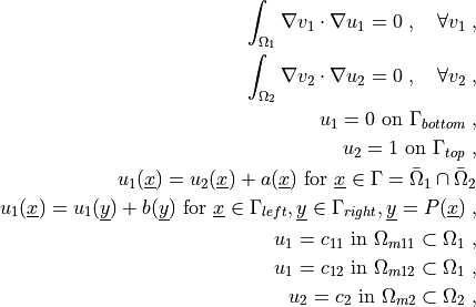 \int_{\Omega_1} \nabla v_1 \cdot \nabla u_1
= 0
\;, \quad \forall v_1 \;,

\int_{\Omega_2} \nabla v_2 \cdot \nabla u_2
= 0
\;, \quad \forall v_2 \;,

u_1 = 0 \mbox{ on } \Gamma_{bottom} \;,

u_2 = 1 \mbox{ on } \Gamma_{top} \;,

u_1(\ul{x}) = u_2(\ul{x}) + a(\ul{x}) \mbox{ for }
\ul{x} \in \Gamma = \bar\Omega_1 \cap \bar\Omega_2

u_1(\ul{x}) = u_1(\ul{y}) + b(\ul{y}) \mbox{ for }
\ul{x} \in \Gamma_{left}, \ul{y} \in \Gamma_{right}, \ul{y} = P(\ul{x}) \;,

u_1 = c_{11} \mbox{ in } \Omega_{m11} \subset \Omega_1 \;,

u_1 = c_{12} \mbox{ in } \Omega_{m12} \subset \Omega_1 \;,

u_2 = c_2 \mbox{ in } \Omega_{m2} \subset \Omega_2 \;,