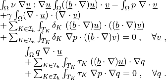 \begin{array}{l}
\int_{\Omega} \nu\ \nabla \ul{v} : \nabla \ul{u}
\int_{\Omega} ((\ul{b} \cdot \nabla) \ul{u}) \cdot \ul{v}
- \int_{\Omega} p\ \nabla \cdot \ul{v} \\
+ \gamma \int_{\Omega} (\nabla\cdot\ul{u}) \cdot (\nabla\cdot\ul{v}) \\
+ \sum_{K \in \Ical_h}\int_{T_K} \delta_K\ ((\ul{b} \cdot \nabla)
  \ul{u})\cdot ((\ul{b} \cdot \nabla) \ul{v}) \\
+ \sum_{K \in \Ical_h}\int_{T_K} \delta_K\ \nabla p\cdot ((\ul{b} \cdot
  \nabla) \ul{v})
= 0
\;, \quad \forall \ul{v} \;,
\end{array}

\begin{array}{l}
\int_{\Omega} q\ \nabla \cdot \ul{u} \\
+ \sum_{K \in \Ical_h}\int_{T_K} \tau_K\ ((\ul{b} \cdot \nabla) \ul{u})
  \cdot \nabla q \\
+ \sum_{K \in \Ical_h}\int_{T_K} \tau_K\ \nabla p \cdot \nabla q
= 0
\;, \quad \forall q \;.
\end{array}