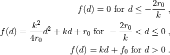 f(d) = 0 \mbox{ for } d \leq -\frac{2 r_0}{k} \;, \\
f(d) = \frac{k^2}{4 r_0} d^2 + k d + r_0
\mbox{ for } -\frac{2 r_0}{k} < d \leq 0 \;, \\
f(d) = k d + f_0 \mbox{ for } d > 0 \;.